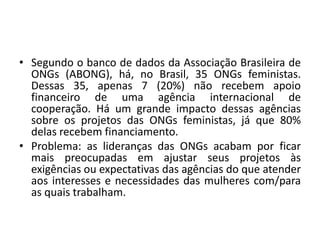 • Segundo o banco de dados da Associação Brasileira de
ONGs (ABONG), há, no Brasil, 35 ONGs feministas.
Dessas 35, apenas 7 (20%) não recebem apoio
financeiro de uma agência internacional de
cooperação. Há um grande impacto dessas agências
sobre os projetos das ONGs feministas, já que 80%
delas recebem financiamento.
• Problema: as lideranças das ONGs acabam por ficar
mais preocupadas em ajustar seus projetos às
exigências ou expectativas das agências do que atender
aos interesses e necessidades das mulheres com/para
as quais trabalham.
 