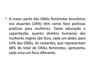 • A maior parte das ONGs feministas brasileiras
ora atuantes (24%) têm como foco políticas
públicas para mulheres. Tanto educação e
capacitação, quanto direitos humanos das
mulheres negras são foco, cada um deles, para
14% das ONGs. As restantes, que representam
48% do total de ONGs feministas, apresenta,
cada uma um foco diferente.
 