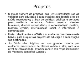 Projetos
• O maior número de projetos das ONGs brasileiras são os
voltados para educação e capacitação; seguido pela área de
saúde reprodutiva; a área de políticas públicas e voltados
para violência doméstica. Outros projetos: direitos
humanos, direitos reprodutivos, e representação política,
bioética, creche, discriminação racial, e informação e
comunicação.
• Forte relação entre as ONGs e as mulheres das classes mais
baixas, para as quais os projetos de educação e capacitação
são destinados.
• As ONGs são dirigidas, em sua grande maioria por
mulheres profissionais de classes média e alta, com alto
nível de escolaridade. Principalmente sob responsabilidade
de mulheres com nível superior.
 