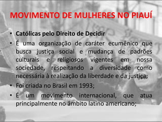 MOVIMENTO DE MULHERES NO PIAUÍ
• Católicas pelo Direito de Decidir
• É uma organização de caráter ecumênico que
busca justiça social e mudança de padrões
culturais e religiosos vigentes em nossa
sociedade, respeitando a diversidade como
necessária à realização da liberdade e da justiça;
• Foi criada no Brasil em 1993;
• É um movimento internacional, que atua
principalmente no âmbito latino americano;
 