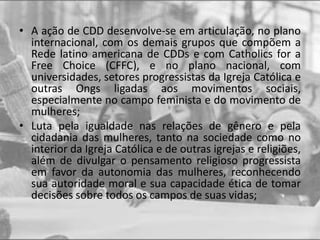 • A ação de CDD desenvolve-se em articulação, no plano
internacional, com os demais grupos que compõem a
Rede latino americana de CDDs e com Catholics for a
Free Choice (CFFC), e no plano nacional, com
universidades, setores progressistas da Igreja Católica e
outras Ongs ligadas aos movimentos sociais,
especialmente no campo feminista e do movimento de
mulheres;
• Luta pela igualdade nas relações de gênero e pela
cidadania das mulheres, tanto na sociedade como no
interior da Igreja Católica e de outras igrejas e religiões,
além de divulgar o pensamento religioso progressista
em favor da autonomia das mulheres, reconhecendo
sua autoridade moral e sua capacidade ética de tomar
decisões sobre todos os campos de suas vidas;
 