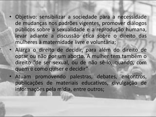 • Objetivo: sensibilizar a sociedade para a necessidade
de mudanças nos padrões vigentes, promover diálogos
públicos sobre a sexualidade e a reprodução humana,
levar adiante a discussão ética sobre o direito das
mulheres à maternidade livre e voluntária;
• Alarga o direito de decidir, para além do direito de
optar ou não por um aborto. A mulher tem também o
direito “de ser sexual, ou de não sê-lo, quando, com
quem e como quiser e decidir”
• Atuam promovendo palestras, debates, encontros,
publicações de materiais educativos, divulgação de
informações pela mídia, entre outros;
 