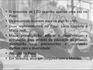 • O encontro de CDD ocorreu apenas uma vez no
Piauí;
• Os encontros ocorrem mais no eixo RJ – SP;
• Duas representantes no Piauí: Lúcia Quitéria e
Maria José;
• Maior preocupação: educar e conscientizar a
população, pois através da educação as pessoas
diminuirão seus preconceitos e conviverão
melhor com a diversidade;
• Atuação no Piauí;
• Em Teresina, atua em conjunto com o Matizes;
 