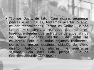 • “Somos Davis, de fato! Com nossas pequenas
pedras e estilingues, tentamos acertar o alvo:
mudar mentalidades. Tornar os Golias – e são
tantos! – sensíveis à realidade das mulheres.
Fazê-los entender que se trata de defender a vida
de Marias, Joanas, Martas... de todas as
mulheres. Para que todas sejamos realmente,
donas de nossos destinos, cidadãs de pleno
direito. Autônomas, alegres... e guerreiras
sempre. Pela paz! Pela justiça!” (Equipe
Coordenadora de CDD-Brasil)
 