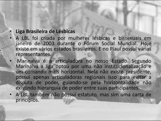 • Liga Brasileira de Lésbicas
• A LBL foi criada por mulheres lésbicas e bissexuais em
janeiro de 2003 durante o Fórum Social Mundial. Hoje
existe em vários estados brasileiros. E no Piauí possui várias
representantes.
• Marinalva é a articuladora no nosso Estado. Segundo
Marinalva a liga optou por uma não institucionalização e
um comando mais horizontal. Nela não existe presidente,
possui apenas articuladoras regionais isso para evitar a
disputa de poder, guiando-se pela horizontalidade não
existindo hierarquia de poder entre suas participantes.
• A LBL também não possui estatuto, mas sim uma carta de
princípios.
 