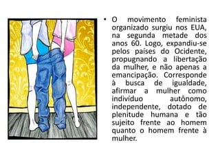 • O movimento feminista
organizado surgiu nos EUA,
na segunda metade dos
anos 60. Logo, expandiu-se
pelos países do Ocidente,
propugnando a libertação
da mulher, e não apenas a
emancipação. Corresponde
à busca de igualdade,
afirmar a mulher como
indivíduo autônomo,
independente, dotado de
plenitude humana e tão
sujeito frente ao homem
quanto o homem frente à
mulher.
 