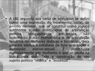 • A LBL segundo sua carta de princípios se defini
como uma expressão do movimento social, de
âmbito nacional, que se constitui como espaço
autônomo e não institucional de articulação
política, anti-capitalista, anti-racista, não
lesbofóbica e não homofóbica e de articulação
temática de mulheres lésbicas e bissexuais, pela
garantia efetiva e cotidiana da livre orientação e
expressão afetivo-sexual. É constituída
exclusivamente por mulheres e que se pauta na
busca pela visibilidade e construção de um
sujeito político “lésbica” e “bissexual”.
 