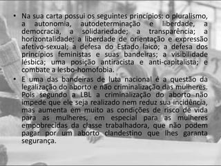 • Na sua carta possui os seguintes princípios: o pluralismo,
a autonomia, autodeterminação e liberdade, a
democracia, a solidariedade; a transparência; a
horizontalidade; a liberdade de orientação e expressão
afetivo-sexual; a defesa do Estado laico; a defesa dos
princípios feministas e suas bandeiras; a visibilidade
lésbica; uma posição antiracista e anti-capitalista; e
combate a lesbo-homofobia.
• E uma das bandeiras de luta nacional é a questão da
legalização do aborto e não criminalização das mulheres.
Pois segundo a LBL a criminalização do aborto não
impede que ele seja realizado nem reduz sua incidência,
mas aumenta em muito as condições de risco de vida
para as mulheres, em especial para as mulheres
empobrecidas da classe trabalhadora, que não podem
pagar por um aborto clandestino que lhes garanta
segurança.
 