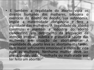 • E também a ilegalidade do aborto viola os
direitos humanos das mulheres, bloqueia o
exercício do direito de decidir, sua autonomia,
impõe a maternidade obrigatória e fere a
dignidade das mulheres. A ilegalidade do aborto
construiu e mantém a indústria do aborto
clandestino, em detrimento da efetivação da
atenção integral, pública e gratuita à saúde das
mulheres em situação de abortamento. A
ilegalidade do aborto leva ao abortamento tardio,
com maior sofrimento emocional e riscos de vida
para as mulheres. Nenhuma mulher deve ser
presa, perseguida, humilhada ou maltratada por
ter feito um aborto.
 