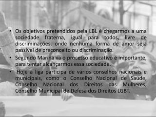 • Os objetivos pretendidos pela LBL é chegarmos a uma
sociedade fraterna, igual para todos, livre de
discriminações, onde nenhuma forma de amor seja
passível de preconceito ou discriminação.
• Segundo Marinalva o processo educativo é importante,
para tentar alcançarmos essa sociedade.
• Hoje a liga participa de vários conselhos nacionais e
municipais, como o Conselho Nacional de Saúde,
Conselho Nacional dos Direitos das Mulheres,
Conselho Municipal de Defesa dos Direitos LGBT.
 