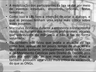 • A mobilização dos participantes da liga se dar por meio
de eventos estaduais, encontros, oficinas, festas
temáticas.
• Como isso a LBL tem a intenção de criar o dialogo, e
que as pessoas tenham uma visão mais critica sobre
esses assuntos.
• Marinalva destacou durante a entrevista o crescimento
rápido do numero dos militantes profissionais, aqueles
que sobrevivem da militância e não a faz de forma
voluntária.
• Ela também nos falou que avalia a atuação da liga
como boa, apesar de ter pouco tempo de atuação ela
vem atuado bastante, principalmente junto do Matizes
e do Movimento Católicas pelo Direito de Decidir, pois
para ela estas são as que mais atuam no Piauí e
também possuem uma visão mais critica da sociedade
do que as ONGs.
 