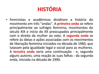 HISTÓRIA
• Feministas e acadêmicos dividiram a história do
movimento em três "ondas". A primeira onda se refere
principalmente ao sufrágio feminino, movimentos do
século XIX e início do XX preocupados principalmente
com o direito da mulher ao voto. A segunda onda se
refere às ideias e ações associadas com os movimentos
de liberação feminina iniciados na década de 1960, que
lutavam pela igualdade legal e social para as mulheres.
A terceira onda seria uma continuação - e, segundo
alguns autores, uma reação às suas falhas - da segunda
onda, iniciada na década de 1990.
 