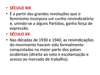 • SÉCULO XIX
• É a partir das grandes revoluções que o
feminismo incorpora um cunho reivindicatório
e, unindo-se a alguns Partidos, ganha força de
expressão.
• SÉCULO XX
• Nas décadas de 1930 e 1940, as reivindicações
do movimento haviam sido formalmente
conquistadas na maior parte dos países
ocidentais (direito ao voto e escolarização e
acesso ao mercado de trabalho).
 