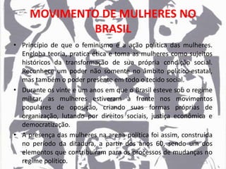 MOVIMENTO DE MULHERES NO
BRASIL
• Princípio de que o feminismo é a ação política das mulheres.
Engloba teoria, pratica ética e toma as mulheres como sujeitos
históricos da transformação de sua própria condição social.
Reconhece um poder não somente no âmbito político-estatal,
mas também o poder presente em todo o tecido social.
• Durante os vinte e um anos em que o Brasil esteve sob o regime
militar, as mulheres estiveram à frente nos movimentos
populares de oposição, criando suas formas próprias de
organização, lutando por direitos sociais, justiça econômica e
democratização.
• A presença das mulheres na arena política foi assim, construída
no período da ditadura, a partir dos anos 60, sendo um dos
elementos que contribuíram para os processos de mudanças no
regime político.
 