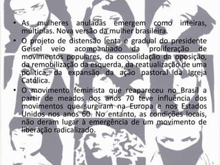 • As mulheres anuladas emergem como inteiras,
múltiplas. Nova versão da mulher brasileira.
• O projeto de distensão lenta e gradual do presidente
Geisel veio acompanhado da proliferação de
movimentos populares, da consolidação da oposição,
da remobilização da esquerda, da reatualização de uma
política, da expansão da ação pastoral da Igreja
Católica.
• O movimento feminista que reapareceu no Brasil a
partir de meados dos anos 70 teve influência dos
movimentos que surgiram na Europa e nos Estados
Unidos nos anos 60. No entanto, as condições locais,
não deram lugar à emergência de um movimento de
liberação radicalizado.
 