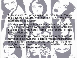 • A década de 70, proclamação da Década da Mulher
pelas Nações Unidas e o ano de 1975, como Ano
Internacional da Mulher.
• Os primeiros grupos feministas criados na década de
1970 nasceram com o compromisso de lutar tanto pela
igualdade das mulheres como pela anistia e pela
abertura democrática.
• O feminismo trouxe novos temas para o conjunto do
movimento de mulheres, posteriormente incorporados
pelos partidos políticos: direito de ter ou não filhos,
punição aos assassinos de mulheres, aborto,
sexualidade, violência doméstica.
 