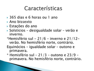  365 dias e 6 horas ou 1 ano
 Ano bissexto
 Estações do ano
 Solsticios – desigualdade solar – verão e
inverno.
*Hemisfério sul - 21/6 – inverno e 21/12-
verão. No hemisfério norte, contrário.
Equinócios – igualdade solar – outono e
primavera.
* Hemisfério sul – 21/3 – outono e 23/9 –
primavera. No hemisfério norte, contrário.
 