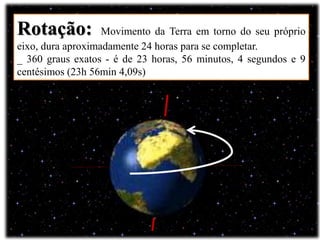 Rotação: Movimento da Terra em torno do seu próprio
eixo, dura aproximadamente 24 horas para se completar.
_ 360 graus exatos - é de 23 horas, 56 minutos, 4 segundos e 9
centésimos (23h 56min 4,09s)
 