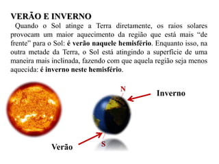 VERÃO E INVERNO
Quando o Sol atinge a Terra diretamente, os raios solares
provocam um maior aquecimento da região que está mais “de
frente” para o Sol: é verão naquele hemisfério. Enquanto isso, na
outra metade da Terra, o Sol está atingindo a superfície de uma
maneira mais inclinada, fazendo com que aquela região seja menos
aquecida: é inverno neste hemisfério.
N
S
Inverno
Verão
 
