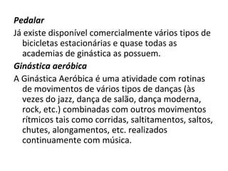 Pedalar Já existe disponível comercialmente vários tipos de bicicletas estacionárias e quase todas as academias de ginástica as possuem. Ginástica aeróbica A Ginástica Aeróbica é uma atividade com rotinas de movimentos de vários tipos de danças (às vezes do jazz, dança de salão, dança moderna, rock, etc.) combinadas com outros movimentos rítmicos tais como corridas, saltitamentos, saltos, chutes, alongamentos, etc. realizados continuamente com música. 