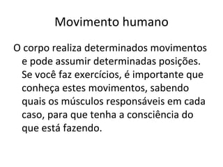 Movimento humano O corpo realiza determinados movimentos e pode assumir determinadas posições. Se você faz exercícios, é importante que conheça estes movimentos, sabendo quais os músculos responsáveis em cada caso, para que tenha a consciência do que está fazendo. 