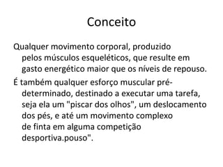 Conceito Qualquer movimento corporal, produzido pelos músculos esqueléticos, que resulte em gasto energético maior que os níveis de repouso. É também qualquer esforço muscular pré-determinado, destinado a executar uma tarefa, seja ela um "piscar dos olhos", um deslocamento dos pés, e até um movimento complexo de finta em alguma competição desportiva.pouso". 