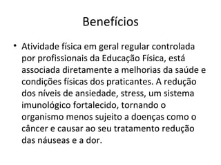 Benefícios Atividade física em geral regular controlada por profissionais da Educação Física, está associada diretamente a melhorias da saúde e condições físicas dos praticantes. A redução dos níveis de ansiedade, stress, um sistema imunológico fortalecido, tornando o organismo menos sujeito a doenças como o câncer e causar ao seu tratamento redução das náuseas e a dor. 