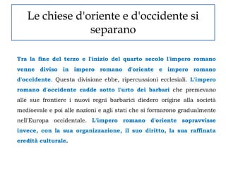 Le chiese d'oriente e d'occidente si
                separano

Tra la fine del terzo e l'inizio del quarto secolo l'impero romano
venne diviso in impero romano d'oriente e impero romano
d'occidente. Questa divisione ebbe, ripercussioni ecclesiali. L'impero
romano d'occidente cadde sotto l'urto dei barbari che premevano
alle sue frontiere i nuovi regni barbarici diedero origine alla società
medioevale e poi alle nazioni e agli stati che si formarono gradualmente
nell'Europa occidentale. L'impero romano d'oriente sopravvisse
invece, con la sua organizzazione, il suo diritto, la sua raffinata
eredità culturale.
 