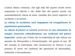 L'unica chiesa cristiana, che agli inizi del quarto secolo aveva
acquistato la libertà e che dalla fine del quarto secolo era
sostanzialmente chiesa di stato, conobbe due storie separate, in
occidente e in oriente
La chiesa in occidente sarà impegnata ad evangelizzare le
popolazioni germaniche.
La chiesa d'oriente si troverà anch'essa in una situazione di
sempre crescente subordinazione nei confronti del potere
imperiale, anche per il fatto che la leadership di tale chiesa era
passata da Alessandria a Costantinopoli, che grazie al can. 28
del concilio di Calcedonia vide riconosciuto in Oriente il suo
primato di onore nei confronti dei patriarchi di Alessandria,
Antiochia e Gerusalemme.
 