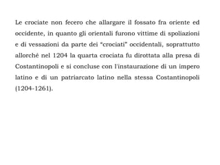 Le crociate non fecero che allargare il fossato fra oriente ed
occidente, in quanto gli orientali furono vittime di spoliazioni
e di vessazioni da parte dei “crociati” occidentali, soprattutto
allorché nel 1204 la quarta crociata fu dirottata alla presa di
Costantinopoli e si concluse con l'instaurazione di un impero
latino e di un patriarcato latino nella stessa Costantinopoli
(1204-1261).
 