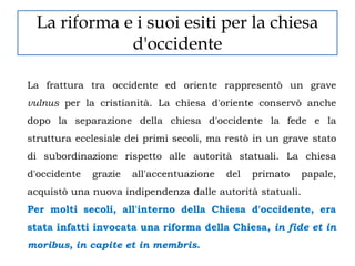 La riforma e i suoi esiti per la chiesa
             d'occidente

La frattura tra occidente ed oriente rappresentò un grave
vulnus per la cristianità. La chiesa d'oriente conservò anche
dopo la separazione della chiesa d'occidente la fede e la
struttura ecclesiale dei primi secoli, ma restò in un grave stato
di subordinazione rispetto alle autorità statuali. La chiesa
d'occidente   grazie   all'accentuazione   del   primato   papale,
acquistò una nuova indipendenza dalle autorità statuali.
Per molti secoli, all'interno della Chiesa d'occidente, era
stata infatti invocata una riforma della Chiesa, in fide et in
moribus, in capite et in membris.
 