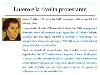 Lutero e la rivolta protestante
   Nato a Eisleben il 10 novembre 1483 Lutero morì nella stessa città il 18
   febbraio 1546.

   Lutero studiò filosofia all’Università di Erfurt. Nel 1505, conseguito il
   dottorato, entrò nel convento degli Agostiniani di Erfurt. Ordinato
   sacerdote due anni dopo, nel 1508 fu chiamato a Wittemberg e vi
   insegnò etica, dogmatica ed esegesi. Nel 1510 venne inviato a Roma
   per questioni interne all’ordine.

   Dopo un periodo di sereno fervore Lutero cadde in uno stato di
   inquietudine. Nel 1517, meditando su un passo di Rm 1, 17 «Il giusto
   vivrà per la fede» comprende che la “giustizia” della Scrittura non
   allude all’intervento con cui Dio premia i giusti e punisce i peccatori,
   ma parla dell’atto con cui Dio copre i peccati di quanti si
   abbandonano a Lui attraverso la fede.
 
