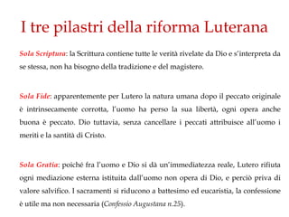 I tre pilastri della riforma Luterana
Sola Scriptura: la Scrittura contiene tutte le verità rivelate da Dio e s’interpreta da
se stessa, non ha bisogno della tradizione e del magistero.



Sola Fide: apparentemente per Lutero la natura umana dopo il peccato originale
è intrinsecamente corrotta, l’uomo ha perso la sua libertà, ogni opera anche
buona è peccato. Dio tuttavia, senza cancellare i peccati attribuisce all’uomo i
meriti e la santità di Cristo.



Sola Gratia: poiché fra l’uomo e Dio si dà un’immediatezza reale, Lutero rifiuta
ogni mediazione esterna istituita dall’uomo non opera di Dio, e perciò priva di
valore salvifico. I sacramenti si riducono a battesimo ed eucaristia, la confessione
è utile ma non necessaria (Confessio Augustana n.25).
 