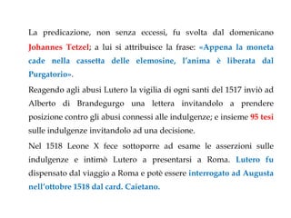 La predicazione, non senza eccessi, fu svolta dal domenicano
Johannes Tetzel; a lui si attribuisce la frase: «Appena la moneta
cade nella cassetta delle elemosine, l’anima è liberata dal
Purgatorio».
Reagendo agli abusi Lutero la vigilia di ogni santi del 1517 inviò ad
Alberto di Brandegurgo una lettera invitandolo a prendere
posizione contro gli abusi connessi alle indulgenze; e insieme 95 tesi
sulle indulgenze invitandolo ad una decisione.
Nel 1518 Leone X fece sottoporre ad esame le asserzioni sulle
indulgenze e intimò Lutero a presentarsi a Roma. Lutero fu
dispensato dal viaggio a Roma e potè essere interrogato ad Augusta
nell’ottobre 1518 dal card. Caietano.
 