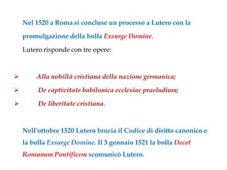 Nel 1520 a Roma si concluse un processo a Lutero con la

    promulgazione della bolla Exsurge Domine.

    Lutero risponde con tre opere:



       Alla nobiltà cristiana della nazione germanica;

        De captivitate babilonica ecclesiae praeludium;

        De liberitate cristiana.



    Nell’ottobre 1520 Lutero brucia il Codice di diritto canonico e
    la bolla Exsurge Domine. Il 3 gennaio 1521 la bolla Decet
    Romanum Pontificem scomunicò Lutero.
 
