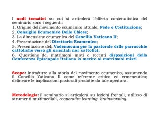 I nodi tematici su cui si articolerà l‟offerta contenutistica del
seminario sono i seguenti:
1. Origine del movimento ecumenico attuale; Fede e Costituzione;
2. Consiglio Ecumenico Delle Chiese;
3. La dimensione ecumenica del Concilio Vaticano II;
4. Presentazione del Direttorio Ecumenico;
5. Presentazione del; Vademecum per la pastorale delle parrocchie
cattoliche verso gli orientali non cattolici;
6. Questione dei matrimoni misti e recenti disposizioni della
Conferenza Episcopale Italiana in merito ai matrimoni misti.


Scopo: introdurre alla storia del movimento ecumenico, assumendo
il Concilio Vaticano II come referente critico ed ermeneutico;
delineare le implicazioni pastorali prodotte da tale apertura.


Metodologia: il seminario si articolerà su lezioni frontali, utilizzo di
strumenti multimediali, cooperative learning, brainstorming.
 