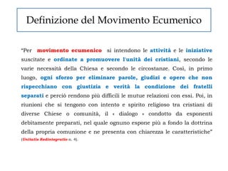 Definizione del Movimento Ecumenico

“Per movimento ecumenico si intendono le attività e le iniziative
suscitate e ordinate a promuovere l'unità dei cristiani, secondo le
varie necessità della Chiesa e secondo le circostanze. Così, in primo
luogo, ogni sforzo per eliminare parole, giudizi e opere che non
rispecchiano con giustizia e verità la condizione dei fratelli
separati e perciò rendono più difficili le mutue relazioni con essi. Poi, in
riunioni che si tengono con intento e spirito religioso tra cristiani di
diverse Chiese o comunità, il « dialogo » condotto da esponenti
debitamente preparati, nel quale ognuno espone più a fondo la dottrina
della propria comunione e ne presenta con chiarezza le caratteristiche”
(Unitatis Redintegratio n. 4).
 
