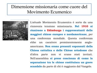 Dimensione missionaria come cuore del
       Movimento Ecumenico

         L'attuale Movimento Ecumenico è sorto da una
         rinnovata tensione missionaria. Nel 1910 si
         riunirono a Edimburgo i rappresentanti delle
         maggiori chiese europee e nordamericane, per
         una conferenza mondiale. Questa conferenza
         ebbe      un   carattere   preminentemente       anglo-
         americano. Non erano presenti esponenti della
         Chiesa cattolica e delle Chiese ortodosse che
         d‟altra    parte   non     vi   erano   stati   invitati.
         Nell'assemblea si prese coscienza di come la
         separazione tra le chiese costituisca un grave
         scandalo da parte di chi è raggiunto dal Vangelo.
 