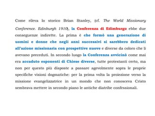 Come rileva lo storico Brian Stanley, (cf. The World Missionary

Conference. Edinburgh 1910), la Conferenza di Edimburgo ebbe due
conseguenze indirette. La prima è che formò una generazione di
uomini e donne che negli anni successivi si sarebbero dedicati
all’azione missionaria con prospettive nuove e diverse da coloro che li
avevano preceduti. In secondo luogo la Conferenza avvicinò come mai
era accaduto esponenti di Chiese diverse, tutte protestanti certo, ma
non per questo più disposte a passare agevolmente sopra le proprie
specifiche visioni dogmatiche: per la prima volta la proiezione verso la
missione evangelizzatrice in un mondo che non conosceva Cristo
sembrava mettere in secondo piano le antiche diatribe confessionali.
 
