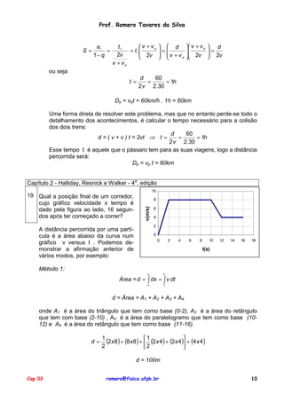 Prof. Romero Tavares da Silva


                            a1        t1       v + vp             d             v + v p    d
                      S=        =         = t1                  =                         =
                           1− q       2v        2v               v + v          2v         2v
                                                                       p                  
                                    v +vp
         ou seja
                                                 d   60
                                           t=      =     = 1h
                                                2 v 2.30

                                     Dp = vpt = 60km/h . 1h = 60km

         Uma forma direta de resolver este problema, mas que no entanto perde-se todo o
         detalhamento dos acontecimentos, é calcular o tempo necessário para a colisão
         dos dois trens:
                                                           d   60
                           d = ( v + v ) t = 2vt ⇒ t =       =     = 1h
                                                          2 v 2.30
         Esse tempo t é aquele que o pássaro tem para as suas viagens, logo a distância
         percorrida será:
                                           Dp = vp t = 60km


Capítulo 2 - Halliday, Resnick e Walker - 4a. edição
                                                            10
19 Qual a posição final de um corredor,
                                                            8
   cujo gráfico velocidade x tempo é
                                                   v(m/s)




   dado pela figura ao lado, 16 segun-                      6

   dos após ter começado a correr?                          4

                                                            2
    A distância percorrida por uma partí-
    cula é a área abaixo da curva num                       0
                                                                 0        2   4    6     8      10   12   14   16   18
    gráfico v versus t . Podemos de-
    monstrar a afirmação anterior de                                                         t(s)
    vários modos, por exemplo:

    Método 1:
                                                     xf              tf

                                      Área = d = ∫ dx = ∫ v dt
                                                     xi              ti



                                    d = Área = A1 + A2 + A3 + A4

    onde A1 é a área do triângulo que tem como base (0-2), A2 é a área do retângulo
    que tem com base (2-10) , A3 é a área do paralelogramo que tem como base (10-
    12) e A4 é a área do retângulo que tem como base (11-16).


                         d=
                              1
                                (2x 8) + (8 x8 ) +  1 (2 x 4) + (2x 4) + (4 x 4)
                                                   
                                                                       
                              2                    2                  

                                               d = 100m


Cap 03                          romero@fisica.ufpb.br                                                               10
 