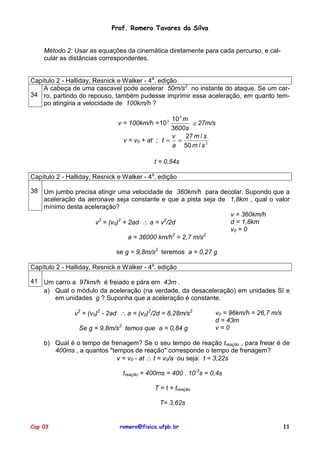 Prof. Romero Tavares da Silva


    Método 2: Usar as equações da cinemática diretamente para cada percurso, e cal-
    cular as distâncias correspondentes.


Capítulo 2 - Halliday, Resnick e Walker - 4a. edição
    A cabeça de uma cascavel pode acelerar 50m/s2 no instante do ataque. Se um car-
34 ro, partindo do repouso, também pudesse imprimir essa aceleração, em quanto tem-
    po atingiria a velocidade de 100km/h ?

                                                  10 3 m
                               v = 100km/h = 10  2
                                                          ≅ 27m/s
                                                  3600s
                                                  v     27 m / s
                                 v = v0 + at ; t = =
                                                  a 50 m / s 2

                                            t = 0,54s

Capítulo 2 - Halliday, Resnick e Walker - 4a. edição

38 Um jumbo precisa atingir uma velocidade de 360km/h para decolar. Supondo que a
   aceleração da aeronave seja constante e que a pista seja de 1,8km , qual o valor
   mínimo desta aceleração?
                                                               v = 360km/h
                   v = (v0) + 2ad ∴ a = v /2d
                     2      2             2
                                                               d = 1,8km
                                                               v0 = 0
                                             2         2
                              a = 36000 km/h = 2,7 m/s

                              se g = 9,8m/s2 teremos a = 0,27 g

Capítulo 2 - Halliday, Resnick e Walker - 4a. edição

41 Um carro a 97km/h é freiado e pára em 43m .
   a) Qual o módulo da aceleração (na verdade, da desaceleração) em unidades SI e
      em unidades g ? Suponha que a aceleração é constante.

               v2 = (v0)2 - 2ad ∴ a = (v0)2/2d = 8,28m/s2        v0 = 96km/h = 26,7 m/s
                                                                 d = 43m
                 Se g = 9,8m/s2 temos que a = 0,84 g             v=0

    b) Qual é o tempo de frenagem? Se o seu tempo de reação treação , para freiar é de
       400ms , a quantos "tempos de reação" corresponde o tempo de frenagem?
                            v = v0 - at ∴ t = v0/a ou seja: t = 3,22s

                                treação = 400ms = 400 . 10-3s = 0,4s

                                            T = t + treação

                                              T= 3,62s


Cap 03                         romero@fisica.ufpb.br                                      11
 