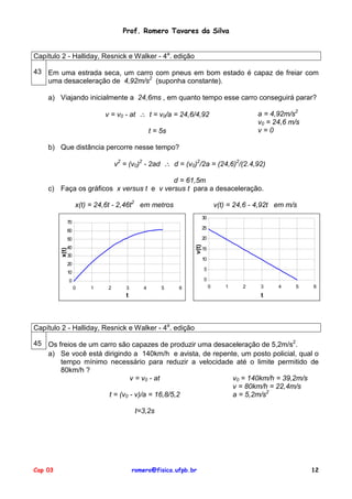 Prof. Romero Tavares da Silva


Capítulo 2 - Halliday, Resnick e Walker - 4a. edição

43 Em uma estrada seca, um carro com pneus em bom estado é capaz de freiar com
   uma desaceleração de 4,92m/s2 (suponha constante).

    a) Viajando inicialmente a 24,6ms , em quanto tempo esse carro conseguirá parar?

                              v = v0 - at ∴ t = v0/a = 24,6/4,92                            a = 4,92m/s2
                                                                                            v0 = 24,6 m/s
                                                  t = 5s                                    v=0

    b) Que distância percorre nesse tempo?

                                   v2 = (v0)2 - 2ad ∴ d = (v0)2/2a = (24,6)2/(2.4,92)

                                          d = 61,5m
    c) Faça os gráficos x versus t e v versus t para a desaceleração.

                     x(t) = 24,6t - 2,46t2 em metros                           v(t) = 24,6 - 4,92t em m/s
                                                                      30
                70
                                                                      25
                60
                50                                                    20
                                                               v(t)




                40                                                    15
         x(t)




                30
                                                                      10
                20
                                                                      5
                10
                0                                                     0
                     0   1     2       3      4       5    6               0      1     2    3     4    5   6
                                       t                                                     t




Capítulo 2 - Halliday, Resnick e Walker - 4a. edição

45 Os freios de um carro são capazes de produzir uma desaceleração de 5,2m/s2.
   a) Se você está dirigindo a 140km/h e avista, de repente, um posto policial, qual o
       tempo mínimo necessário para reduzir a velocidade até o limite permitido de
       80km/h ?
                              v = v0 - at                 v0 = 140km/h = 39,2m/s
                                                          v = 80km/h = 22,4m/s
                      t = (v0 - v)/a = 16,8/5,2           a = 5,2m/s2

                                            t=3,2s




Cap 03                                     romero@fisica.ufpb.br                                            12
 
