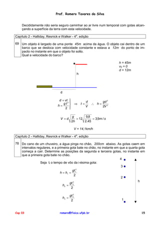 Prof. Romero Tavares da Silva


    Decididamente não seria seguro caminhar ao ar livre num temporal com gotas alcan-
    çando a superfície da terra com esta velocidade.

Capítulo 2 - Halliday, Resnick e Walker - 4a. edição

69 Um objeto é largado de uma ponte 45m acima da água. O objeto cai dentro de um
   barco que se desloca com velocidade constante e estava a 12m do ponto de im-
   pacto no instante em que o objeto foi solto.
   Qual a velocidade do barco?

                                                                             h = 45m
                                                                             v0 = 0
                                                                             d = 12m
                                                  h




                                d

                               d = vt 
                                  gt2 
                                                           d          gd 2
                                                ⇒    t=       ∴ h=
                              h=                           V          2V 2
                                   2 

                                           g        9,8
                                V =d          = 12      = 3,9m / s
                                           2h      2.45

                                                 V = 14,1km/h

Capítulo 2 - Halliday, Resnick e Walker - 4a. edição

78 Do cano de um chuveiro, a água pinga no chão, 200cm abaixo. As gotas caem em
   intervalos regulares, e a primeira gota bate no chão, no instante em que a quarta gota
   começa a cair. Determine as posições da segunda e terceira gotas, no instante em
   que a primeira gota bate no chão.
                                                                        4
                Seja ti o tempo de vôo da i-ésima gota:
                                                                         3
                                             2
                                        gt
                               h = h1 = 1
                                           2
                                                                         2
                                         2                                          h
                                      gt 2
                                 h2 =
                                       2

                                         gt 32
                                    h3 =
                                          2                                   1



Cap 03                         romero@fisica.ufpb.br                                   15
 