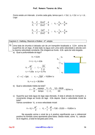 Prof. Romero Tavares da Silva


    Como existe um intervalo ∆t entre cada gota, temos que t1 = 3∆t ; t2 = 2∆t e t3 = ∆t .
    Logo

                                h2 t 2 (2∆t )
                                     2            2
                                                  4                4     8
                                  = 2 =         =         ∴ h2 =     h1 = m
                                h1 t 1  (3∆t ) 9
                                              2
                                                                   9     9

                                h3 t 32
                                  = 2 =
                                         (∆t ) = 1 ∴ h = 1 h = 2 m
                                                  2


                                h1 t 1  (3∆t )2 9     3
                                                         9
                                                            1
                                                               9



Capítulo 2 - Halliday, Resnick e Walker - 4a. edição

79 Uma bola de chumbo é deixada cair de um trampolim localizado a 5,2m acima da
   superfície de um lago. A bola bate na água com uma certa velocidade e afunda com
   a mesma velocidade constante. Ele chegará ao fundo 4,8s após ter sido largada.
   a) Qual a profundidade do lago?

                                h1 = 5,2m                              v0
                                                                  h1
                             t = t1 + t2 = 4,8s
                                                                       v1
                                2
                          gt             2h1
                     h1 =      ∴ t1 =
                                1
                                                                  h2
                            2             g
                     t1 = 1,03s e t2 = 3,77s                           v2

         v 12 = v 0 + 2gh1
                  2
                               ∴ v 1 = 2gh1 = 10,09m / s

                        h2 = v1 t2 = 38,06m

    b) Qual a velocidade média da bola?
                          ∆x espaço h1 + h2 5,2 + 38,06
                      v =    =        =          =      = 9,01m / s
                          ∆t   tempo    t1 + t 2   4,8

    c) Suponha que toda água do lago seja drenada. A bola é atirada do trampolim, e
       novamente chega ao fundo do lago 4,8s depois. Qual a velocidade inicial da
       bola?
       Vamos considerar V0 a nova velocidade inicial:

                                 gt 2                 h gt
                      h = V0 t +          ∴ V0 =        −   = 7,92 − 23,52 = −15,60m / s
                                  2                   t   2

                Na equação acima o sinal de g é positivo significando que o referencial
         positivo foi tomado como apontando para baixo. Desse modo, como V0 calcula-
         do é negativo, a bola foi lançada para cima.



Cap 03                                romero@fisica.ufpb.br                                16
 
