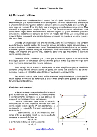 Prof. Romero Tavares da Silva


03. Movimento retilíneo

       Vivemos num mundo que tem com uma das principais característica o movimento.
Mesmo corpos que aparentemente estão em repouso, só estão neste estado em relação
a um certo referencial. Quando estamos deitados em nossa cama, tudo à nossa volta pa-
rece estar em repouso. E de fato, tudo está em repouso em relação ao nosso corpo. Mas
não está em repouso em relação à Lua, ou ao Sol. Se estivéssemos deitado em uma
cama de um vagão de um trem dormitório, todos os objetos do quarto ainda nos pareceri-
am parados, apesar desse conjunto se mover em relação aos trilhos. Daí concluirmos que
movimento (ou repouso) é uma característica de um corpo em relação a um certo referen-
cial específico

      Quando um objeto real está em movimento, além de sua translação ele também
pode tanto girar quanto oscilar. Se fôssemos sempre considerar essas características, o
movimento de um corpo seria sempre um fenômeno bastante complicado de se estudar.
Acontece, que em diversas situações o fenômeno mais importante é a translação. Desse
modo, sem incorrer em grande erro, podemos isolar este tipo movimento e estudá-lo
como o único existente.

       Devemos ainda considerar que corpos que apresentam apenas o movimento de
translação podem ser estudados como partículas, porque todas as partes do corpo com
esse movimento descreverão a mesma trajetória.

       Num estágio inicial, o estudo ainda pode ser mais simplificado porque matemati-
camente, uma partícula é tratada como um ponto, um objeto sem dimensões, de tal ma-
neira que rotações e vibrações não estarão envolvidas em seu movimento.

      Em resumo: vamos tratar como pontos materiais (ou partículas) os corpos que te-
nham apenas movimento de translação, e o caso mais simples será quando ele apresen-
tar um movimento retilíneo.


Posição e deslocamento

        A localização de uma partícula é fundamental
para a análise do seu movimento. O seu movimento        P                          Q
é completamente conhecido se a sua posição no            xi                       xf
espaço é conhecida em todos os instantes.
        Vamos considerar que esse movimento x
componha-se de uma trajetória retilínea que tem                                 Q
como posição inicial o ponto P com coordenada xi xf
no instante ti e posição final com coordenada xf
no instante tf .
        O deslocamento ∆x é uma medida da dife-
rença entre as posições inicial xi que a partícula
ocupou e a sua posição final xf                      xi   P              α
                      ∆x = xi - xf
e o intervalo de tempo é expresso como:
                       ∆t = tf - ti                       ti                      tf   t

Cap 03                        romero@fisica.ufpb.br                                    2
 