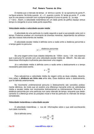 Prof. Romero Tavares da Silva

       À medida que o intervalo de tempo ∆t diminui o ponto Q se aproxima do ponto P,
na figura anterior. No limite quando ∆t → 0 , quando o ponto Q tende ao ponto P , a reta
que os une passa a coincidir com a própria tangente à curva no ponto Q , ou seja
v = tanα . Assim, a velocidade instantânea em um dado ponto do gráfico espaço versus
tempo é a tangente à curva neste ponto específico.


Velocidade média e velocidade escalar média

      A velocidade de uma partícula é a razão segundo a qual a sua posição varia com o
tempo. Podemos analisar um movimento de diversas maneiras, dependendo da sofistica-
ção dos nossos instrumentos de medida.

      A velocidade escalar média é definida como a razão entre a distância percorrida e
o tempo gasto no percurso:

                                          distância percorrida
                                    v =
                                                   ∆t

      Se uma viagem entre duas cidades distantes de 120km durou 1,5h nós dizemos
que o percurso foi vencido com uma velocidade escalar média de 80km/h . Na vida coti-
diana essa informação é suficiente para descrever uma viagem.

      Já a velocidade média é definida como a razão entre o deslocamento e o tempo
necessário para esse evento.
                                           ∆x
                                       v =
                                           ∆t

       Para calcularmos a velocidade média da viagem entre as duas cidades, devería-
mos saber a distância em linha reta entre elas. Essa distância seria o deslocamento,
que foi definido anteriormente.

       No movimento unidimensional percurso e deslocamento são conceitos pratica-
mente idênticos, de modo que só existirá uma diferença marcante entre as velocidades
média e escalar média nos movimentos bidimensional ou tridimensional. Percurso é a
distância percorrida por uma partícula num certo intervalo de tempo; enquanto que deslo-
camento é a diferença entre as posições inicial e final da partícula no intervalo de tempo
considerado.


Velocidade instantânea e velocidade escalar

     A velocidade instantânea v nos dá informações sobre o que está acontecendo
num dado momento.

         Ela é definida como:
                                                    ∆x dx
                                       v = Lim         =
                                           ∆t → 0
                                                    ∆t   dt


Cap 03                            romero@fisica.ufpb.br                                 3
 