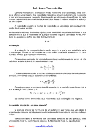 Prof. Romero Tavares da Silva

       Como foi mencionado, a velocidade média representa o que aconteceu entre o iní-
cio e o fim de uma viagem. Já a velocidade instantânea em um dado momento representa
o que aconteceu naquele momento. Colecionando as velocidades instantâneas de cada
um dos momentos temos uma informação completa de como variou a velocidade ao longo
de toda viagem.

      A velocidade escalar é o módulo da velocidade é a velocidade sem qualquer indi-
cação de direção e sentido.

No movimento retilíneo e uniforme a partícula se move com velocidade constante. A sua
característica é que a velocidade em qualquer instante é igual à velocidade média. Por-
tanto a equação que define este tipo de movimento é:

                                             X=vt

Aceleração

      A aceleração de uma partícula é a razão segundo a qual a sua velocidade varia
com o tempo. Ela nos dá informações de como a velocidade está aumentando ou dimi-
nuindo à medida que o corpo se movimenta.

       Para analisar a variação da velocidade durante um certo intervalo de tempo ∆t nós
definimos a aceleração média deste intervalo como:

                                            vf − vi   ∆v
                                      a =           =
                                            tf − ti   ∆t

      Quando queremos saber o valor da aceleração em cada instante do intervalo con-
siderado, deveremos calcular a aceleração instantânea:

                                                  ∆v dv
                                      a = Lim        =
                                            ∆ →
                                           t 0    ∆t   dt

      Quando um corpo em movimento está aumentando a sua velocidade temos que a
sua aceleração será positiva pois:
                                                        ∆v
                       Vf > vi ⇒ ∆v = vf - vi > 0 ⇒ a =    〉0
                                                        ∆t

         Se o corpo estiver diminuindo a sua velocidade a sua aceleração será negativa.


Aceleração constante - um caso especial

       O exemplo anterior do movimento de um automóvel que varia a sua velocidade é
uma situação típica de translação com aceleração constante em alguns trechos e nula em
outros.

      Vamos considerar o movimento com velocidade constante de uma partícula, entre
um instante inicial t0 e um instante posterior t . No instante inicial t0 a partícula se

Cap 03                          romero@fisica.ufpb.br                                     4
 