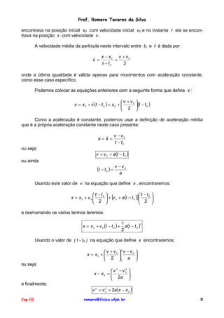 Prof. Romero Tavares da Silva

encontrava na posição inicial x0 com velocidade inicial v0 e no instante t ela se encon-
trava na posição x com velocidade v .

         A velocidade média da partícula neste intervalo entre t0 e t é dada por:

                                              x − x0 v + v 0
                                        v =          =
                                              t − t0   2

onde a última igualdade é válida apenas para movimentos com aceleração constante,
como esse caso específico.

         Podemos colocar as equações anteriores com a seguinte forma que define x :

                                                           v + v0 
                            x = x 0 + v (t − t 0 ) = x 0 +        (t − t 0 )
                                                            2 

      Como a aceleração é constante, podemos usar a definição de aceleração média
que é a própria aceleração constante neste caso presente:

                                                        v − v0
                                            a=a =
                                                         t − t0
ou seja:
                                          v = v 0 + a(t − t 0 )
ou ainda
                                                        v −v0
                                           (t − t ) =
                                                 0
                                                          a

         Usando este valor de v na equação que define x , encontraremos:

                                        t − t0                        t − t0 
                          x = x0 + v 0          + [v 0 + a(t − t 0 )]        
                                        2                             2 

e rearrumando os vários termos teremos:

                                 x = x 0 + v 0 (t − t 0 ) +     a(t − t 0 )
                                                              1            2

                                                              2

         Usando o valor de ( t - t0 ) na equação que define x encontraremos:

                                              v + v 0  v − v 0 
                                    x = x0 +                   
                                              2  a 
ou seja:
                                                  v 2 −v0
                                                         2
                                                                  
                                         x − x0 = 
                                                   2a            
                                                                  
                                                                 
e finalmente:
                                        v 2 = v 0 + 2a(x − x 0 )
                                                2




Cap 03                            romero@fisica.ufpb.br                               5
 