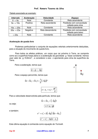 Prof. Romero Tavares da Silva

Tabela associada ao exemplo:

  Intervalo     Aceleração             Velocidade                              Espaço
   0 → 5s          Nula                 Constante                          Reta ascendente
  5s → 10s       Positiva            Reta ascendente                  Parábola com concavidade
                                                                          voltada para cima
 10s → 20s        Nula                 Constante                           Reta ascendente
 20s → 23s       Negativa           Reta descendente                  Parábola com concavidade
                                                                          voltada para baixo
    > 23s          Nula                     Constante                      Reta ascendente


Aceleração de queda livre

      Podemos particularizar o conjunto de equações vetoriais anteriormente deduzidas,
para a situação do movimento de queda livre.

       Para todos os efeitos práticos, um corpo que cai próximo à Terra, se comporta
como se a superfície fosse plana e a aceleração da gravidade g fosse constante. Iremos
usar valor de g =9,8m/s2 , e considerar o eixo z apontando para cima da superifície da
Terra.

      Para a aceleração, temos que:
                                                                                z
                          ! !
                          a = g = −kg
                                   ˆ
                                                                                         !
      Para o espaço percorrido, temos que:                                               g


                 ˆ    ˆ      ˆ       1 ˆ
                                     2
                                        (    )
                 kz = kz 0 + kv 0 t + − kg t 2


                                                           gt 2
                                        z = z0 + v 0 t −
                                                            2

Para a velocidade desenvolvida pela partícula, temos que:

                                        ˆ    ˆ       (
                                        kv = kv 0 + − kg t
                                                      ˆ      )
ou seja:
                                             v = v0 - gt

e também:
                                        2       ˆ(   )(
                                v 2 = v 0 + 2 − kg ⋅ kz − kz 0
                                                     ˆ    ˆ       )
                                    v 2 = v 0 − 2g (z − z 0 )
                                            2




Esta última equação é conhecida como equação de Torricelli.


Cap 03                         romero@fisica.ufpb.br                                             7
 