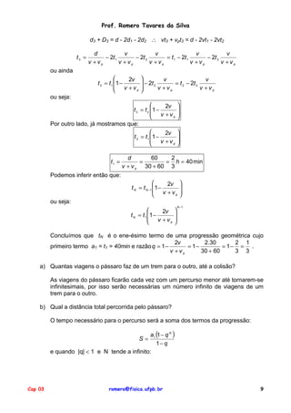 Prof. Romero Tavares da Silva

                           d3 + D3 = d - 2d1 - 2d2 ∴ vt3 + vpt3 = d - 2vt1 - 2vt2

                             d            v            v                  v            v
                    t3 =         − 2t 1       − 2t 2       = t 1 − 2t 1       − 2t 2
                           v +vp        v +vp        v +vp              v +vp        v +vp
         ou ainda
                                             2v           v            v
                               t 3 = t 1 1 −         2t
                                                     − 2 v +v = 2 − 2 v +v
                                                                t   2t
                                          v +v
                                                p           p             p

         ou seja:
                                                      2v             
                                        t 3 = t 2 1 −                
                                                   v +v              
                                                         p           
         Por outro lado, já mostramos que:
                                                      2v             
                                        t 2 = t 1 1 −                
                                                   v +v              
                                                         p           

                                              d       60    2
                                     t1 =          =       = h = 40 min
                                            v + v p 30 + 60 3
         Podemos inferir então que:
                                                                2v 
                                               t N = t N −1 1 −     
                                                             v +v 
                                                                  p 

         ou seja:
                                                                      N −1
                                                             2v 
                                               t N = t 1 1 −     
                                                          v +v 
                                                               p 



         Concluímos que tN é o ene-ésimo termo de uma progressão geométrica cujo
                                                          2v        2.30       2 1
         primeiro termo a1 = t1 = 40min e razão q = 1 −       = 1−         = 1− = .
                                                        v +vp      30 + 60     3 3

    a) Quantas viagens o pássaro faz de um trem para o outro, até a colisão?

         As viagens do pássaro ficarão cada vez com um percurso menor até tornarem-se
         infinitesimais, por isso serão necessárias um número infinito de viagens de um
         trem para o outro.

    b) Qual a distância total percorrida pelo pássaro?

         O tempo necessário para o percurso será a soma dos termos da progressão:

                                              a1 (1 − q N )
                                                     S=
                                                 1− q
         e quando |q| < 1 e N tende a infinito:




Cap 03                              romero@fisica.ufpb.br                                    9
 